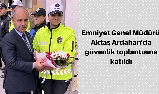 Emniyet Genel Müdürü Aktaş, Ardahan'da güvenlik toplantısına katıldı